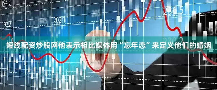 短线配资炒股网他表示相比媒体用“忘年恋”来定义他们的婚姻