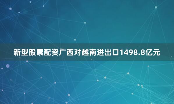 新型股票配资广西对越南进出口1498.8亿元