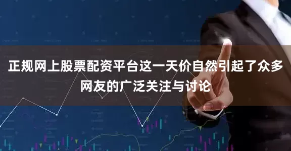 正规网上股票配资平台这一天价自然引起了众多网友的广泛关注与讨论