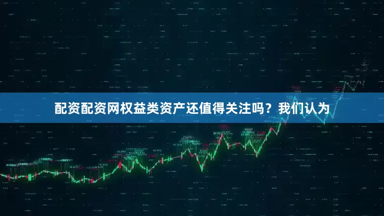 配资配资网权益类资产还值得关注吗？我们认为