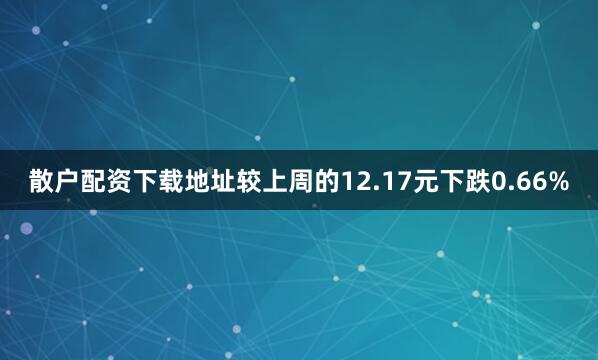散户配资下载地址较上周的12.17元下跌0.66%