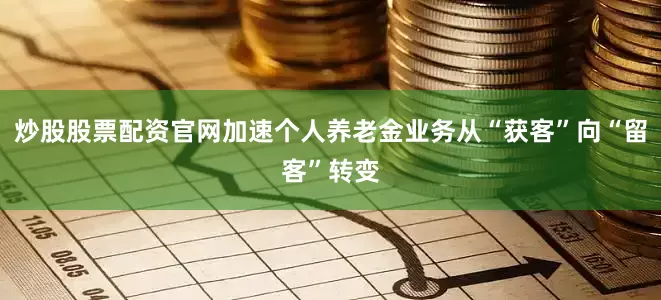 炒股股票配资官网加速个人养老金业务从“获客”向“留客”转变