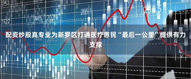 配资炒股真专业为新罗区打通医疗惠民“最后一公里”提供有力支撑