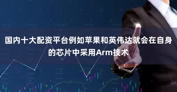 国内十大配资平台例如苹果和英伟达就会在自身的芯片中采用Arm技术