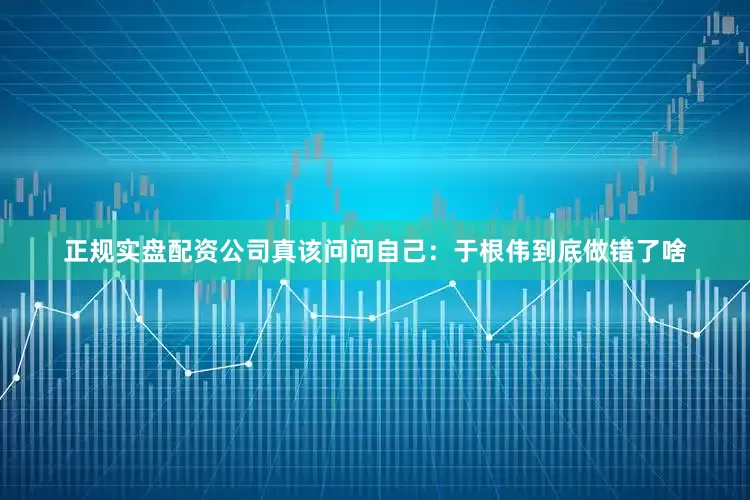 正规实盘配资公司真该问问自己：于根伟到底做错了啥
