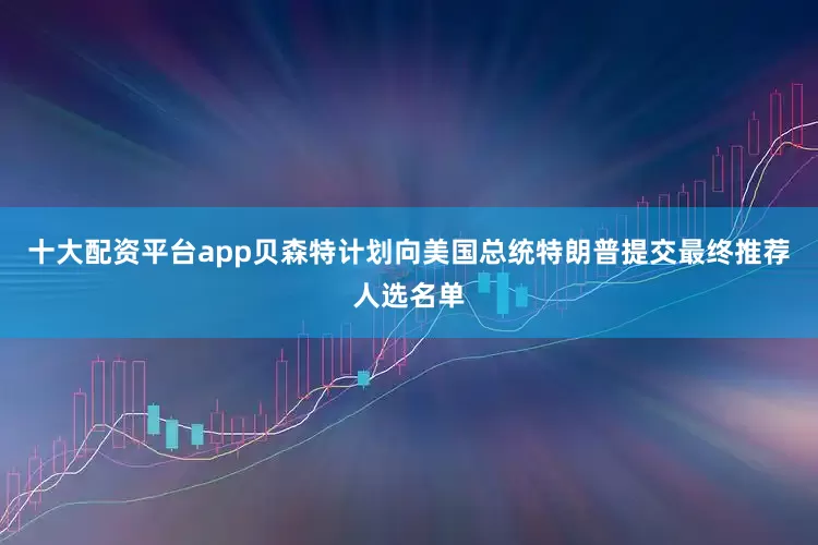 十大配资平台app贝森特计划向美国总统特朗普提交最终推荐人选名单