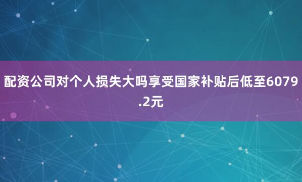 配资公司对个人损失大吗享受国家补贴后低至6079.2元