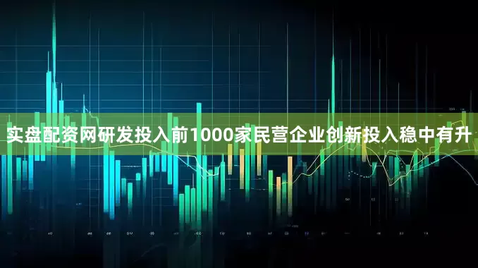 实盘配资网研发投入前1000家民营企业创新投入稳中有升