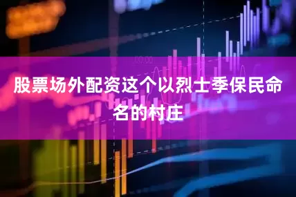 股票场外配资这个以烈士季保民命名的村庄