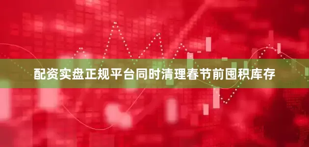 配资实盘正规平台同时清理春节前囤积库存