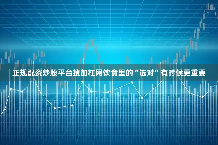 正规配资炒股平台搜加杠网饮食里的“选对”有时候更重要